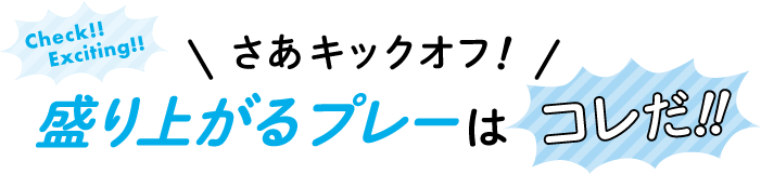 Check!! Exciting!! さあキックオフ! 盛り上がるプレーはコレだ!!